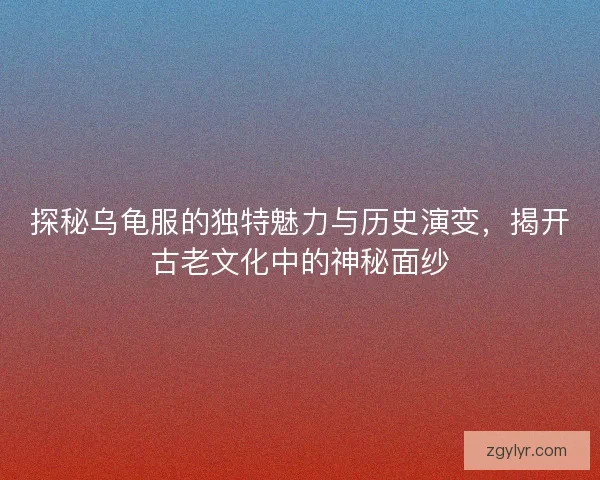 探秘乌龟服的独特魅力与历史演变，揭开古老文化中的神秘面纱
