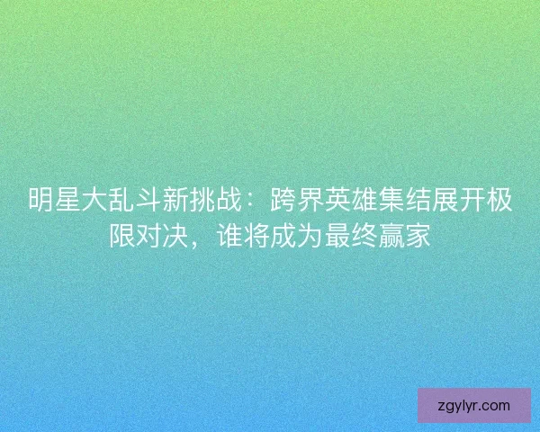 明星大乱斗新挑战：跨界英雄集结展开极限对决，谁将成为最终赢家