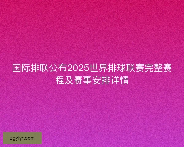 国际排联公布2025世界排球联赛完整赛程及赛事安排详情