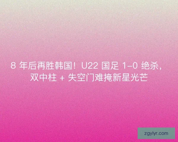 8 年后再胜韩国！U22 国足 1-0 绝杀，双中柱 + 失空门难掩新星光芒