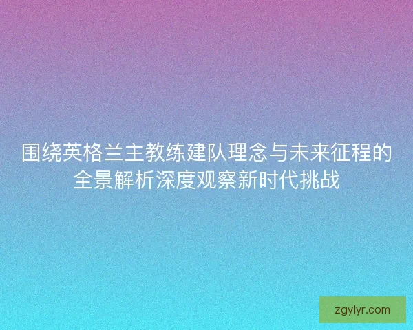围绕英格兰主教练建队理念与未来征程的全景解析深度观察新时代挑战