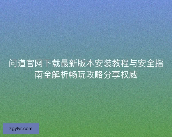 问道官网下载最新版本安装教程与安全指南全解析畅玩攻略分享权威