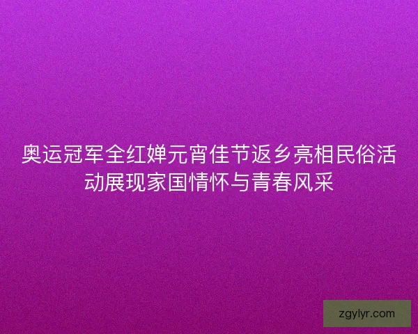 奥运冠军全红婵元宵佳节返乡亮相民俗活动展现家国情怀与青春风采