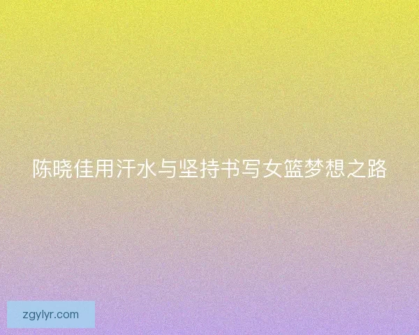 陈晓佳用汗水与坚持书写女篮梦想之路