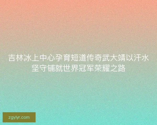 吉林冰上中心孕育短道传奇武大靖以汗水坚守铺就世界冠军荣耀之路