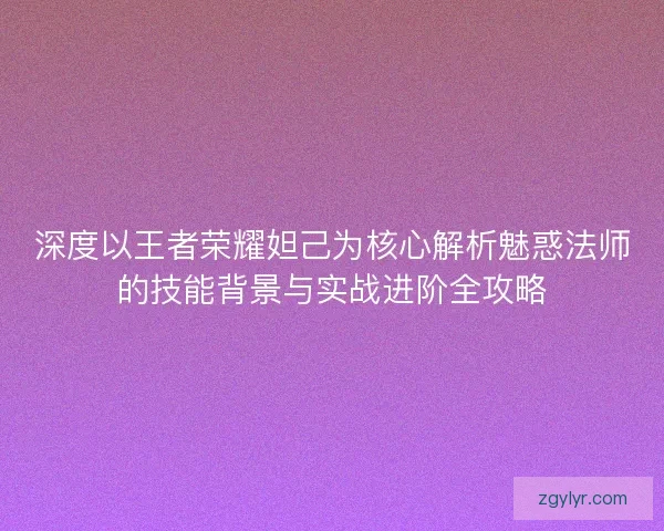 深度以王者荣耀妲己为核心解析魅惑法师的技能背景与实战进阶全攻略