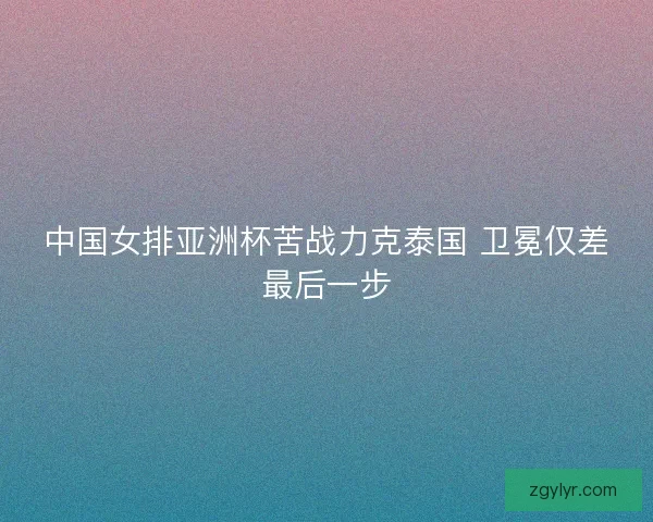 中国女排亚洲杯苦战力克泰国 卫冕仅差最后一步