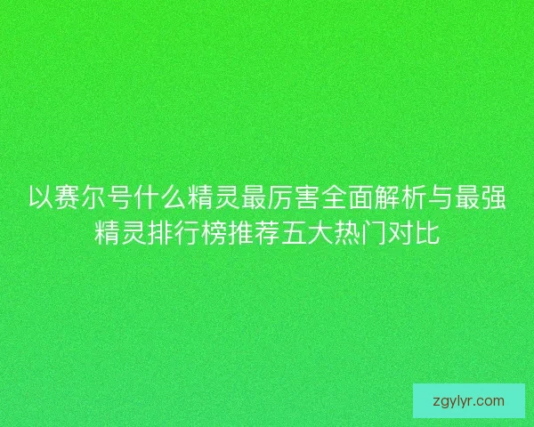 以赛尔号什么精灵最厉害全面解析与最强精灵排行榜推荐五大热门对比