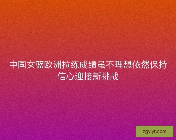 中国女篮欧洲拉练成绩虽不理想依然保持信心迎接新挑战