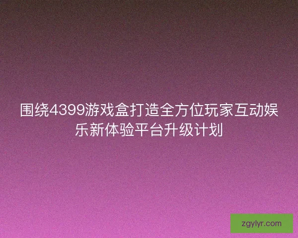 围绕4399游戏盒打造全方位玩家互动娱乐新体验平台升级计划
