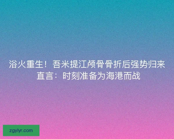 浴火重生！吾米提江颅骨骨折后强势归来 直言：时刻准备为海港而战