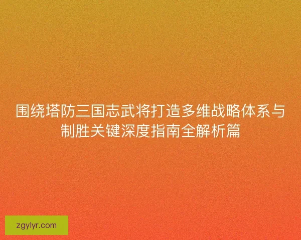 围绕塔防三国志武将打造多维战略体系与制胜关键深度指南全解析篇