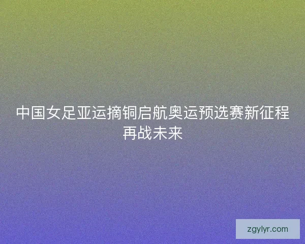 中国女足亚运摘铜启航奥运预选赛新征程再战未来