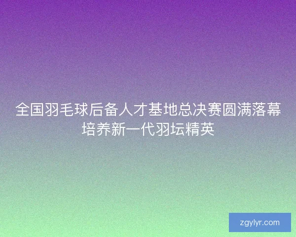 全国羽毛球后备人才基地总决赛圆满落幕培养新一代羽坛精英