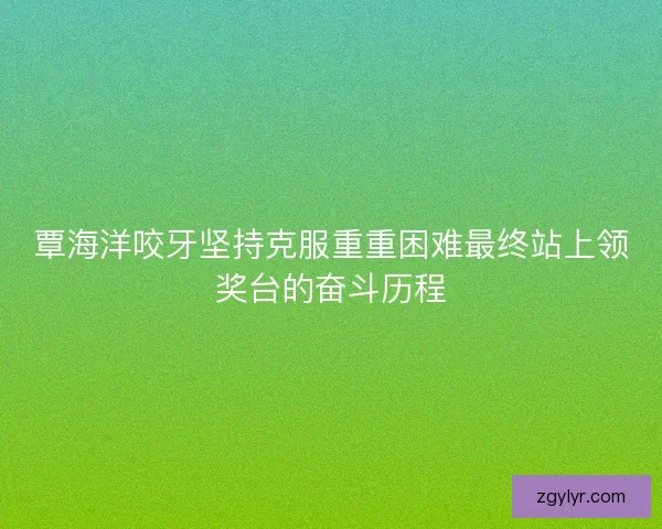 覃海洋咬牙坚持克服重重困难最终站上领奖台的奋斗历程