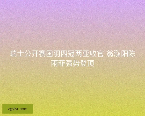 瑞士公开赛国羽四冠两亚收官 翁泓阳陈雨菲强势登顶